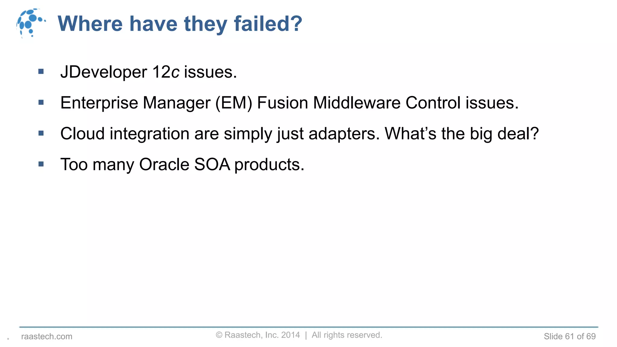 © Raastech, Inc. 2014 | All rights reserved. Slide 61 of 69raastech.com
Where have they failed?
 JDeveloper 12c issues.
 Enterprise Manager (EM) Fusion Middleware Control issues.
 Cloud integration are simply just adapters. What’s the big deal?
 Too many Oracle SOA products.
.
 