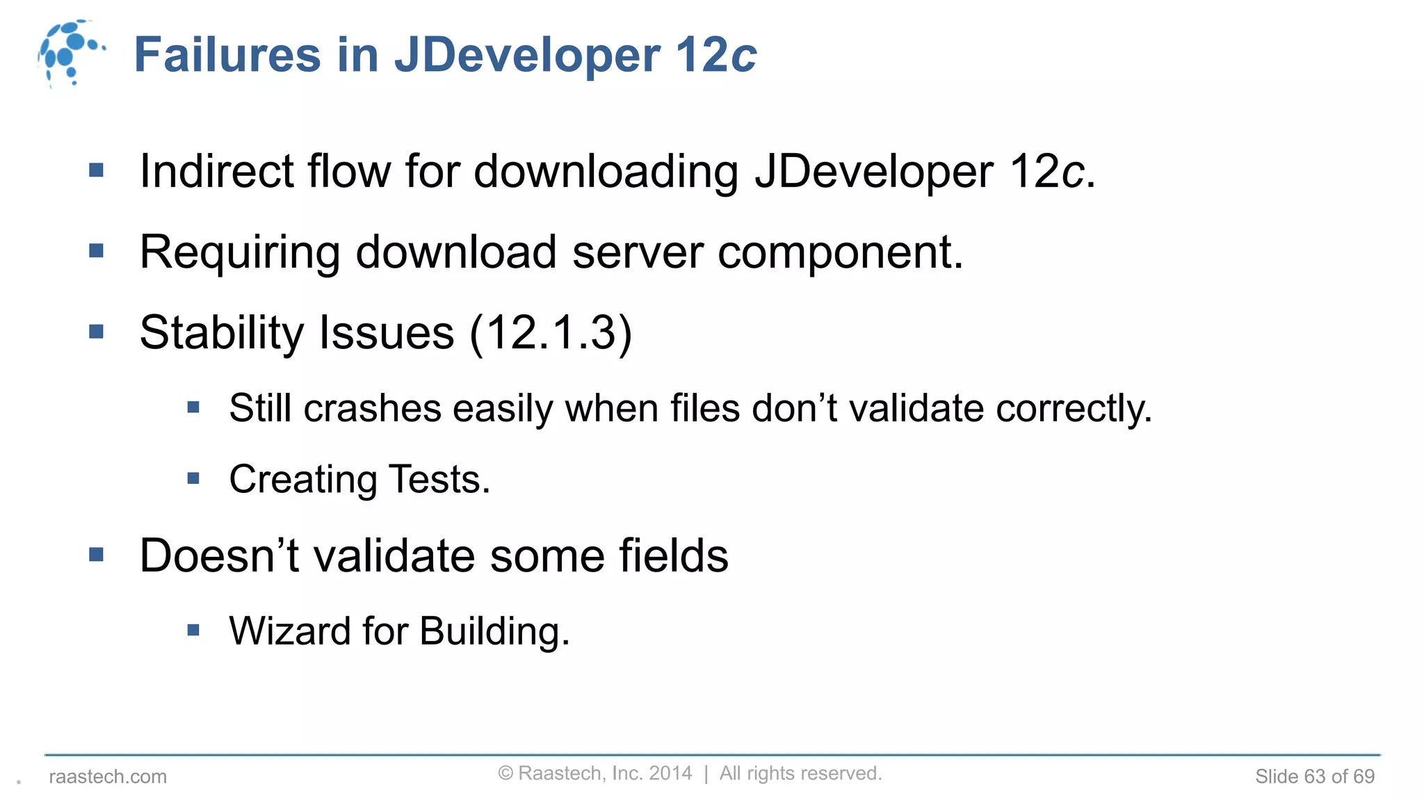 © Raastech, Inc. 2014 | All rights reserved. Slide 63 of 69raastech.com
Failures in JDeveloper 12c
 Indirect flow for downloading JDeveloper 12c.
 Requiring download server component.
 Stability Issues (12.1.3)
 Still crashes easily when files don’t validate correctly.
 Creating Tests.
 Doesn’t validate some fields
 Wizard for Building.
.
 