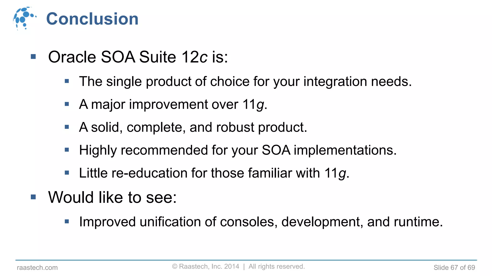 © Raastech, Inc. 2014 | All rights reserved. Slide 67 of 69raastech.com
Conclusion
 Oracle SOA Suite 12c is:
 The single product of choice for your integration needs.
 A major improvement over 11g.
 A solid, complete, and robust product.
 Highly recommended for your SOA implementations.
 Little re-education for those familiar with 11g.
 Would like to see:
 Improved unification of consoles, development, and runtime.
 