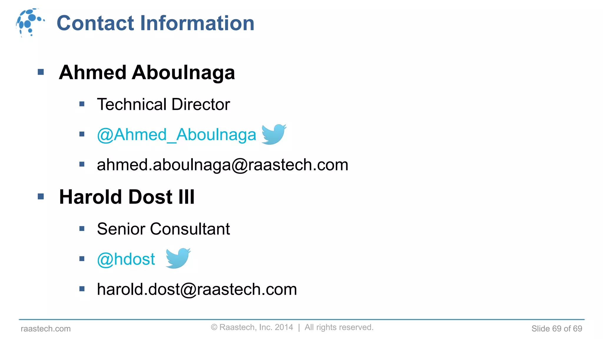 © Raastech, Inc. 2014 | All rights reserved. Slide 69 of 69raastech.com
Contact Information
 Ahmed Aboulnaga
 Technical Director
 @Ahmed_Aboulnaga
 ahmed.aboulnaga@raastech.com
 Harold Dost III
 Senior Consultant
 @hdost
 harold.dost@raastech.com
 