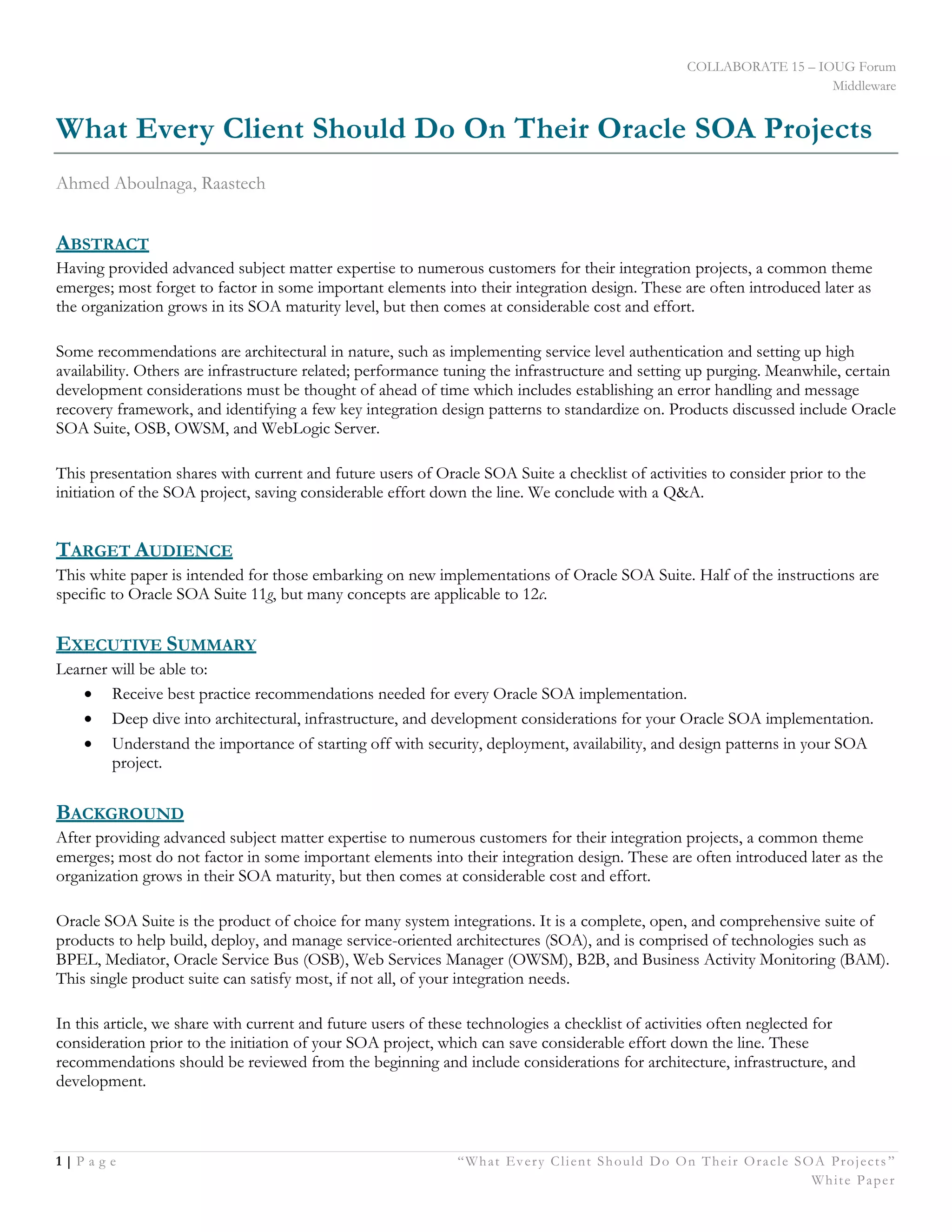 COLLABORATE 15 – IOUG Forum
Middleware
1 | P a g e “What Every Client Should Do On Their Oracle SOA Projects ”
White Paper
What Every Client Should Do On Their Oracle SOA Projects
Ahmed Aboulnaga, Raastech
ABSTRACT
Having provided advanced subject matter expertise to numerous customers for their integration projects, a common theme
emerges; most forget to factor in some important elements into their integration design. These are often introduced later as
the organization grows in its SOA maturity level, but then comes at considerable cost and effort.
Some recommendations are architectural in nature, such as implementing service level authentication and setting up high
availability. Others are infrastructure related; performance tuning the infrastructure and setting up purging. Meanwhile, certain
development considerations must be thought of ahead of time which includes establishing an error handling and message
recovery framework, and identifying a few key integration design patterns to standardize on. Products discussed include Oracle
SOA Suite, OSB, OWSM, and WebLogic Server.
This presentation shares with current and future users of Oracle SOA Suite a checklist of activities to consider prior to the
initiation of the SOA project, saving considerable effort down the line. We conclude with a Q&A.
TARGET AUDIENCE
This white paper is intended for those embarking on new implementations of Oracle SOA Suite. Half of the instructions are
specific to Oracle SOA Suite 11g, but many concepts are applicable to 12c.
EXECUTIVE SUMMARY
Learner will be able to:
 Receive best practice recommendations needed for every Oracle SOA implementation.
 Deep dive into architectural, infrastructure, and development considerations for your Oracle SOA implementation.
 Understand the importance of starting off with security, deployment, availability, and design patterns in your SOA
project.
BACKGROUND
After providing advanced subject matter expertise to numerous customers for their integration projects, a common theme
emerges; most do not factor in some important elements into their integration design. These are often introduced later as the
organization grows in their SOA maturity, but then comes at considerable cost and effort.
Oracle SOA Suite is the product of choice for many system integrations. It is a complete, open, and comprehensive suite of
products to help build, deploy, and manage service-oriented architectures (SOA), and is comprised of technologies such as
BPEL, Mediator, Oracle Service Bus (OSB), Web Services Manager (OWSM), B2B, and Business Activity Monitoring (BAM).
This single product suite can satisfy most, if not all, of your integration needs.
In this article, we share with current and future users of these technologies a checklist of activities often neglected for
consideration prior to the initiation of your SOA project, which can save considerable effort down the line. These
recommendations should be reviewed from the beginning and include considerations for architecture, infrastructure, and
development.
 
