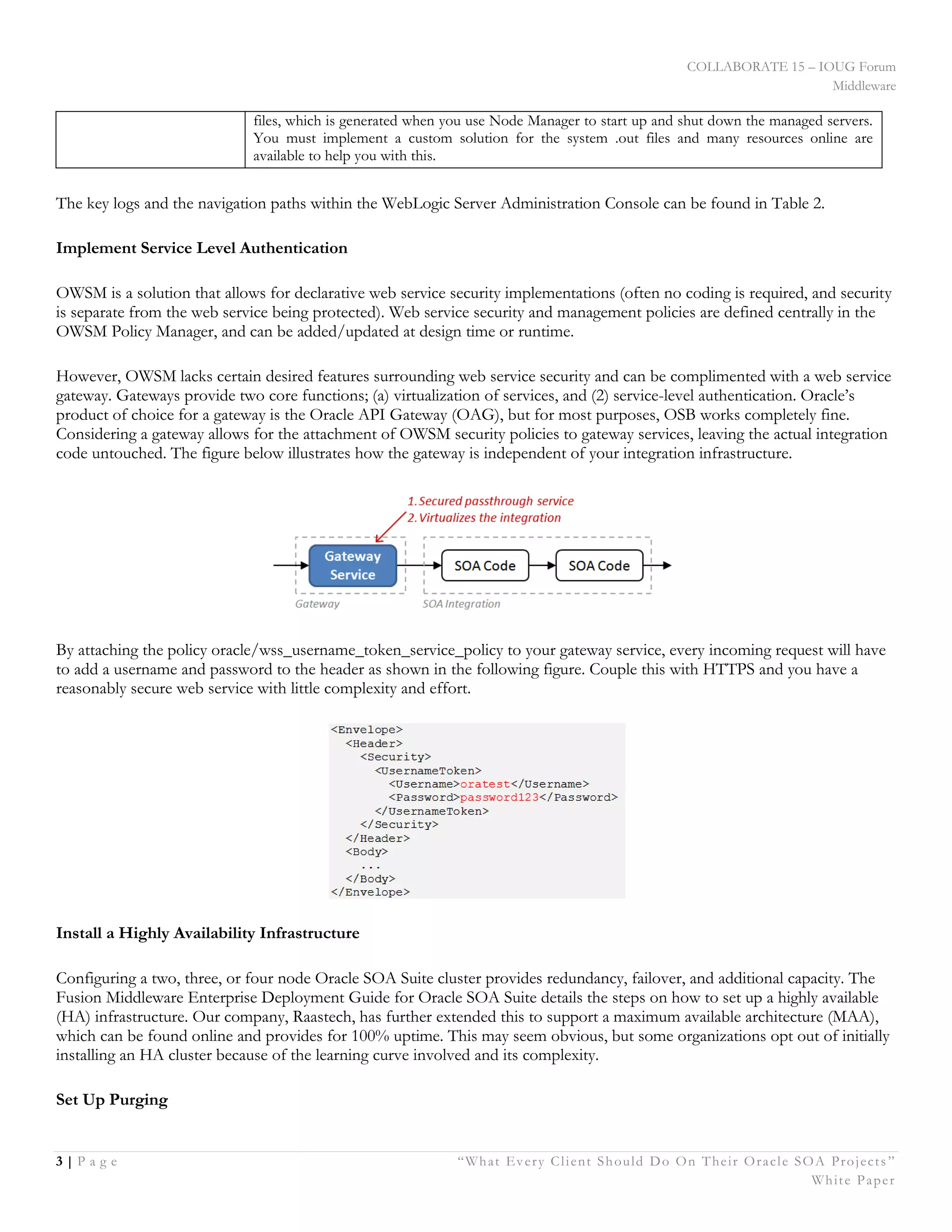 COLLABORATE 15 – IOUG Forum
Middleware
3 | P a g e “What Every Client Should Do On Their Oracle SOA Projects ”
White Paper
files, which is generated when you use Node Manager to start up and shut down the managed servers.
You must implement a custom solution for the system .out files and many resources online are
available to help you with this.
The key logs and the navigation paths within the WebLogic Server Administration Console can be found in Table 2.
Implement Service Level Authentication
OWSM is a solution that allows for declarative web service security implementations (often no coding is required, and security
is separate from the web service being protected). Web service security and management policies are defined centrally in the
OWSM Policy Manager, and can be added/updated at design time or runtime.
However, OWSM lacks certain desired features surrounding web service security and can be complimented with a web service
gateway. Gateways provide two core functions; (a) virtualization of services, and (2) service-level authentication. Oracle’s
product of choice for a gateway is the Oracle API Gateway (OAG), but for most purposes, OSB works completely fine.
Considering a gateway allows for the attachment of OWSM security policies to gateway services, leaving the actual integration
code untouched. The figure below illustrates how the gateway is independent of your integration infrastructure.
By attaching the policy oracle/wss_username_token_service_policy to your gateway service, every incoming request will have
to add a username and password to the header as shown in the following figure. Couple this with HTTPS and you have a
reasonably secure web service with little complexity and effort.
Install a Highly Availability Infrastructure
Configuring a two, three, or four node Oracle SOA Suite cluster provides redundancy, failover, and additional capacity. The
Fusion Middleware Enterprise Deployment Guide for Oracle SOA Suite details the steps on how to set up a highly available
(HA) infrastructure. Our company, Raastech, has further extended this to support a maximum available architecture (MAA),
which can be found online and provides for 100% uptime. This may seem obvious, but some organizations opt out of initially
installing an HA cluster because of the learning curve involved and its complexity.
Set Up Purging
 