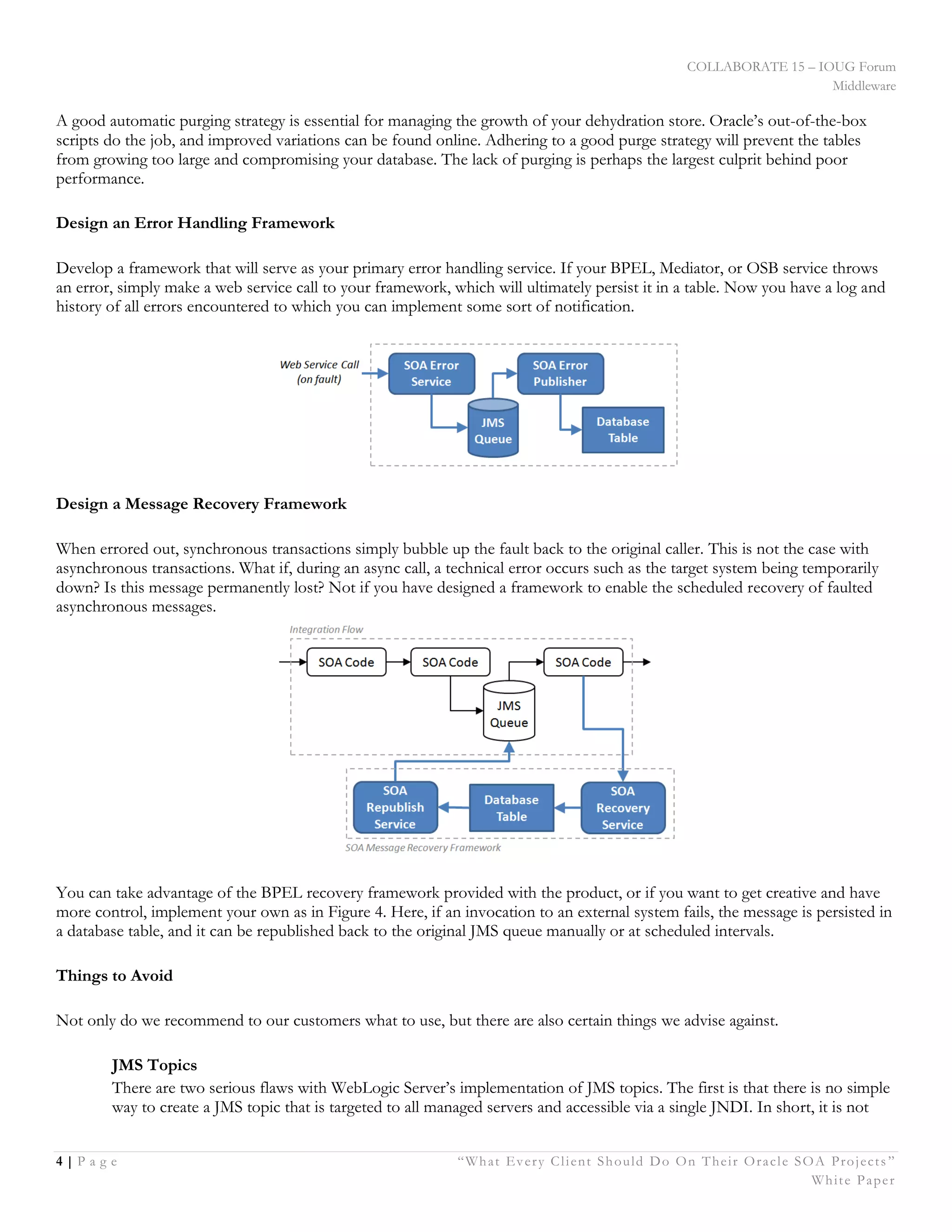 COLLABORATE 15 – IOUG Forum
Middleware
4 | P a g e “What Every Client Should Do On Their Oracle SOA Projects ”
White Paper
A good automatic purging strategy is essential for managing the growth of your dehydration store. Oracle’s out-of-the-box
scripts do the job, and improved variations can be found online. Adhering to a good purge strategy will prevent the tables
from growing too large and compromising your database. The lack of purging is perhaps the largest culprit behind poor
performance.
Design an Error Handling Framework
Develop a framework that will serve as your primary error handling service. If your BPEL, Mediator, or OSB service throws
an error, simply make a web service call to your framework, which will ultimately persist it in a table. Now you have a log and
history of all errors encountered to which you can implement some sort of notification.
Design a Message Recovery Framework
When errored out, synchronous transactions simply bubble up the fault back to the original caller. This is not the case with
asynchronous transactions. What if, during an async call, a technical error occurs such as the target system being temporarily
down? Is this message permanently lost? Not if you have designed a framework to enable the scheduled recovery of faulted
asynchronous messages.
You can take advantage of the BPEL recovery framework provided with the product, or if you want to get creative and have
more control, implement your own as in Figure 4. Here, if an invocation to an external system fails, the message is persisted in
a database table, and it can be republished back to the original JMS queue manually or at scheduled intervals.
Things to Avoid
Not only do we recommend to our customers what to use, but there are also certain things we advise against.
JMS Topics
There are two serious flaws with WebLogic Server’s implementation of JMS topics. The first is that there is no simple
way to create a JMS topic that is targeted to all managed servers and accessible via a single JNDI. In short, it is not
 