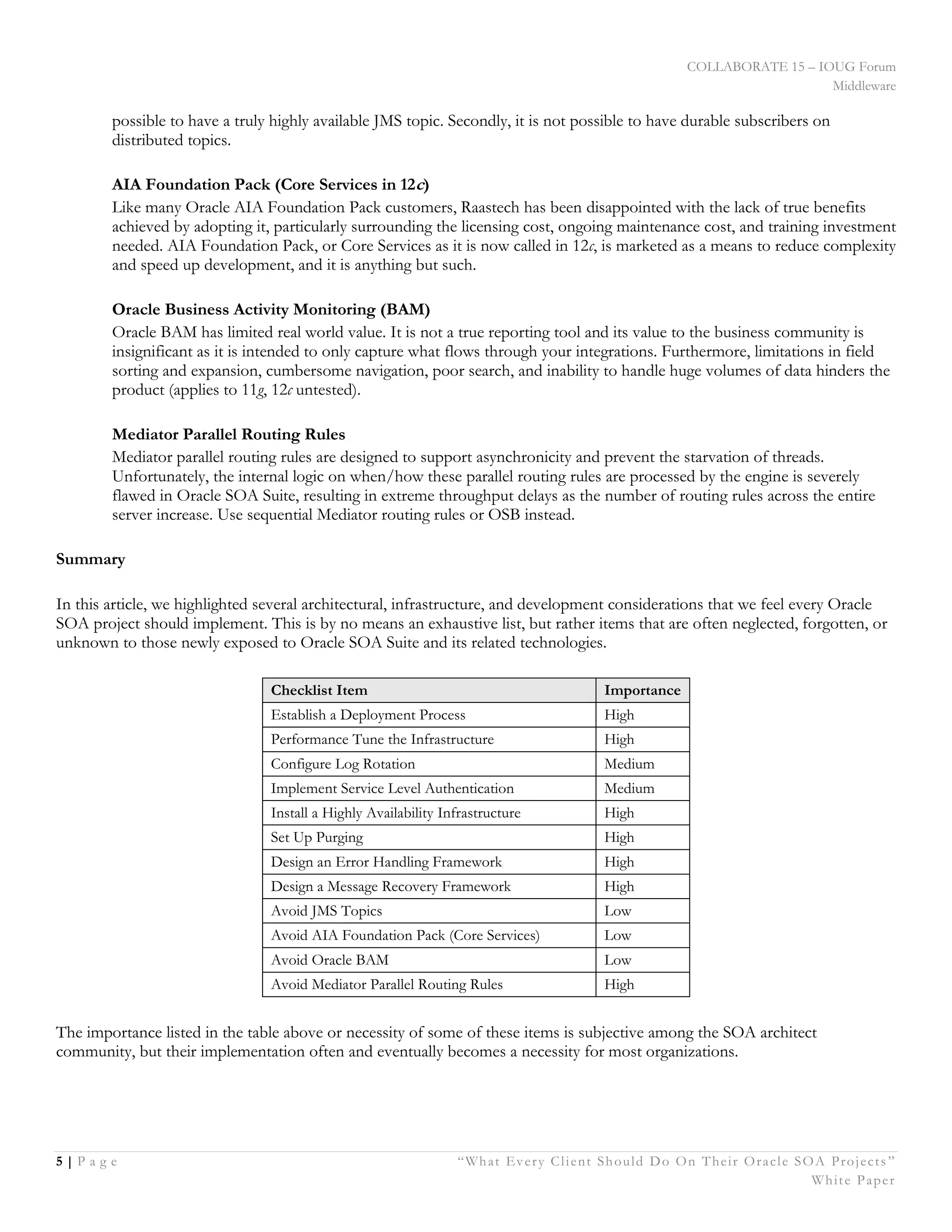 COLLABORATE 15 – IOUG Forum
Middleware
5 | P a g e “What Every Client Should Do On Their Oracle SOA Projects ”
White Paper
possible to have a truly highly available JMS topic. Secondly, it is not possible to have durable subscribers on
distributed topics.
AIA Foundation Pack (Core Services in 12c)
Like many Oracle AIA Foundation Pack customers, Raastech has been disappointed with the lack of true benefits
achieved by adopting it, particularly surrounding the licensing cost, ongoing maintenance cost, and training investment
needed. AIA Foundation Pack, or Core Services as it is now called in 12c, is marketed as a means to reduce complexity
and speed up development, and it is anything but such.
Oracle Business Activity Monitoring (BAM)
Oracle BAM has limited real world value. It is not a true reporting tool and its value to the business community is
insignificant as it is intended to only capture what flows through your integrations. Furthermore, limitations in field
sorting and expansion, cumbersome navigation, poor search, and inability to handle huge volumes of data hinders the
product (applies to 11g, 12c untested).
Mediator Parallel Routing Rules
Mediator parallel routing rules are designed to support asynchronicity and prevent the starvation of threads.
Unfortunately, the internal logic on when/how these parallel routing rules are processed by the engine is severely
flawed in Oracle SOA Suite, resulting in extreme throughput delays as the number of routing rules across the entire
server increase. Use sequential Mediator routing rules or OSB instead.
Summary
In this article, we highlighted several architectural, infrastructure, and development considerations that we feel every Oracle
SOA project should implement. This is by no means an exhaustive list, but rather items that are often neglected, forgotten, or
unknown to those newly exposed to Oracle SOA Suite and its related technologies.
Checklist Item Importance
Establish a Deployment Process High
Performance Tune the Infrastructure High
Configure Log Rotation Medium
Implement Service Level Authentication Medium
Install a Highly Availability Infrastructure High
Set Up Purging High
Design an Error Handling Framework High
Design a Message Recovery Framework High
Avoid JMS Topics Low
Avoid AIA Foundation Pack (Core Services) Low
Avoid Oracle BAM Low
Avoid Mediator Parallel Routing Rules High
The importance listed in the table above or necessity of some of these items is subjective among the SOA architect
community, but their implementation often and eventually becomes a necessity for most organizations.
 