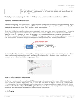COLLABORATE 15 – IOUG Forum
Middleware
3 | P a g e “What Every Client Should Do On Their Oracle SOA Projects ”
White Paper
files, which is generated when you use Node Manager to start up and shut down the managed servers.
You must implement a custom solution for the system .out files and many resources online are
available to help you with this.
The key logs and the navigation paths within the WebLogic Server Administration Console can be found in Table 2.
Implement Service Level Authentication
OWSM is a solution that allows for declarative web service security implementations (often no coding is required, and security
is separate from the web service being protected). Web service security and management policies are defined centrally in the
OWSM Policy Manager, and can be added/updated at design time or runtime.
However, OWSM lacks certain desired features surrounding web service security and can be complimented with a web service
gateway. Gateways provide two core functions; (a) virtualization of services, and (2) service-level authentication. Oracle’s
product of choice for a gateway is the Oracle API Gateway (OAG), but for most purposes, OSB works completely fine.
Considering a gateway allows for the attachment of OWSM security policies to gateway services, leaving the actual integration
code untouched. The figure below illustrates how the gateway is independent of your integration infrastructure.
By attaching the policy oracle/wss_username_token_service_policy to your gateway service, every incoming request will have
to add a username and password to the header as shown in the following figure. Couple this with HTTPS and you have a
reasonably secure web service with little complexity and effort.
Install a Highly Availability Infrastructure
Configuring a two, three, or four node Oracle SOA Suite cluster provides redundancy, failover, and additional capacity. The
Fusion Middleware Enterprise Deployment Guide for Oracle SOA Suite details the steps on how to set up a highly available
(HA) infrastructure. Our company, Raastech, has further extended this to support a maximum available architecture (MAA),
which can be found online and provides for 100% uptime. This may seem obvious, but some organizations opt out of initially
installing an HA cluster because of the learning curve involved and its complexity.
Set Up Purging
 