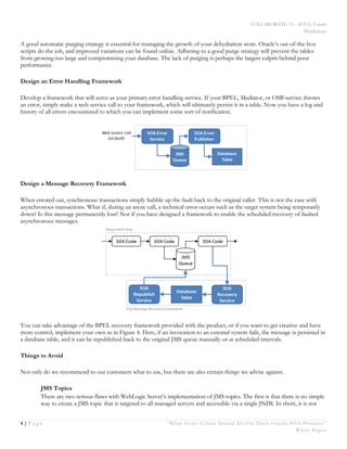 COLLABORATE 15 – IOUG Forum
Middleware
4 | P a g e “What Every Client Should Do On Their Oracle SOA Projects ”
White Paper
A good automatic purging strategy is essential for managing the growth of your dehydration store. Oracle’s out-of-the-box
scripts do the job, and improved variations can be found online. Adhering to a good purge strategy will prevent the tables
from growing too large and compromising your database. The lack of purging is perhaps the largest culprit behind poor
performance.
Design an Error Handling Framework
Develop a framework that will serve as your primary error handling service. If your BPEL, Mediator, or OSB service throws
an error, simply make a web service call to your framework, which will ultimately persist it in a table. Now you have a log and
history of all errors encountered to which you can implement some sort of notification.
Design a Message Recovery Framework
When errored out, synchronous transactions simply bubble up the fault back to the original caller. This is not the case with
asynchronous transactions. What if, during an async call, a technical error occurs such as the target system being temporarily
down? Is this message permanently lost? Not if you have designed a framework to enable the scheduled recovery of faulted
asynchronous messages.
You can take advantage of the BPEL recovery framework provided with the product, or if you want to get creative and have
more control, implement your own as in Figure 4. Here, if an invocation to an external system fails, the message is persisted in
a database table, and it can be republished back to the original JMS queue manually or at scheduled intervals.
Things to Avoid
Not only do we recommend to our customers what to use, but there are also certain things we advise against.
JMS Topics
There are two serious flaws with WebLogic Server’s implementation of JMS topics. The first is that there is no simple
way to create a JMS topic that is targeted to all managed servers and accessible via a single JNDI. In short, it is not
 