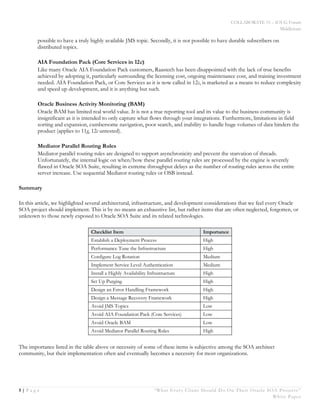 COLLABORATE 15 – IOUG Forum
Middleware
5 | P a g e “What Every Client Should Do On Their Oracle SOA Projects ”
White Paper
possible to have a truly highly available JMS topic. Secondly, it is not possible to have durable subscribers on
distributed topics.
AIA Foundation Pack (Core Services in 12c)
Like many Oracle AIA Foundation Pack customers, Raastech has been disappointed with the lack of true benefits
achieved by adopting it, particularly surrounding the licensing cost, ongoing maintenance cost, and training investment
needed. AIA Foundation Pack, or Core Services as it is now called in 12c, is marketed as a means to reduce complexity
and speed up development, and it is anything but such.
Oracle Business Activity Monitoring (BAM)
Oracle BAM has limited real world value. It is not a true reporting tool and its value to the business community is
insignificant as it is intended to only capture what flows through your integrations. Furthermore, limitations in field
sorting and expansion, cumbersome navigation, poor search, and inability to handle huge volumes of data hinders the
product (applies to 11g, 12c untested).
Mediator Parallel Routing Rules
Mediator parallel routing rules are designed to support asynchronicity and prevent the starvation of threads.
Unfortunately, the internal logic on when/how these parallel routing rules are processed by the engine is severely
flawed in Oracle SOA Suite, resulting in extreme throughput delays as the number of routing rules across the entire
server increase. Use sequential Mediator routing rules or OSB instead.
Summary
In this article, we highlighted several architectural, infrastructure, and development considerations that we feel every Oracle
SOA project should implement. This is by no means an exhaustive list, but rather items that are often neglected, forgotten, or
unknown to those newly exposed to Oracle SOA Suite and its related technologies.
Checklist Item Importance
Establish a Deployment Process High
Performance Tune the Infrastructure High
Configure Log Rotation Medium
Implement Service Level Authentication Medium
Install a Highly Availability Infrastructure High
Set Up Purging High
Design an Error Handling Framework High
Design a Message Recovery Framework High
Avoid JMS Topics Low
Avoid AIA Foundation Pack (Core Services) Low
Avoid Oracle BAM Low
Avoid Mediator Parallel Routing Rules High
The importance listed in the table above or necessity of some of these items is subjective among the SOA architect
community, but their implementation often and eventually becomes a necessity for most organizations.
 