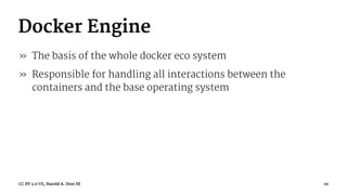 Docker Engine
» The basis of the whole docker eco system
» Responsible for handling all interactions between the
containers and the base operating system
CC BY 3.0 US, Harold A. Dost III 10
 