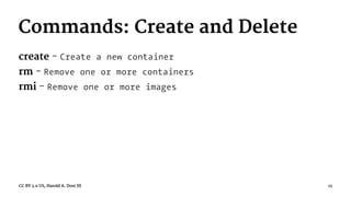 Commands: Create and Delete
create - Create a new container
rm - Remove one or more containers
rmi - Remove one or more images
CC BY 3.0 US, Harold A. Dost III 13
 