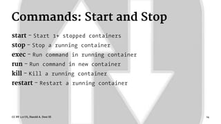 Commands: Start and Stop
start - Start 1+ stopped containers
stop - Stop a running container
exec - Run command in running container
run - Run command in new container
kill - Kill a running container
restart - Restart a running container
CC BY 3.0 US, Harold A. Dost III 14
 