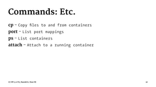 Commands: Etc.
cp - Copy ﬁles to and from containers
port - List port mappings
ps - List containers
attach - Attach to a running container
CC BY 3.0 US, Harold A. Dost III 16
 