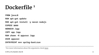 Dockerfile 1
FROM java:8
RUN apt-get update
RUN apt-get install -y maven nodejs
EXPOSE 9000
WORKDIR /app
COPY app /app
RUN chown -R appuser /app
USER appuser
ENTRYPOINT mvn spring-boot:run
1
For more information about file arguments check here.
CC BY 3.0 US, Harold A. Dost III 17
 