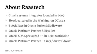About Raastech
» Small systems integrator founded in 2009
» Headquartered in the Washington DC area
» Specializes in Oracle Fusion Middleware
» Oracle Platinum Partner & Reseller
» Oracle SOA Specialized – 1 in 1,500 worldwide
» Oracle Platinum Partner – 1 in 3,000 worldwide
CC BY 3.0 US, Harold A. Dost III 3
 