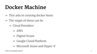 Docker Machine
» This aids in creating docker hosts
» The target of these can be:
» Cloud Providers
» AWS
» Digital Ocean
» Google Cloud Platform
» Microsoft Azure and Hyper-V
CC BY 3.0 US, Harold A. Dost III 7
 