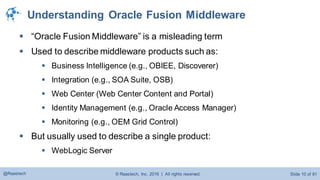 © Raastech, Inc. 2016 | All rights reserved. Slide 10 of 81@Raastech
Understanding Oracle Fusion Middleware
 “Oracle Fusion Middleware” is a misleading term
 Used to describe middleware products such as:
 Business Intelligence (e.g., OBIEE, Discoverer)
 Integration (e.g., SOA Suite, OSB)
 Web Center (Web Center Content and Portal)
 Identity Management (e.g., Oracle Access Manager)
 Monitoring (e.g., OEM Grid Control)
 But usually used to describe a single product:
 WebLogic Server
 