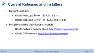 © Raastech, Inc. 2016 | All rights reserved. Slide 13 of 81@Raastech
Current Releases and Installers
 Current releases:
 Oracle WebLogic Server 12c R2 (12.2.1)
 Oracle WebLogic Server 12c (12.1.2 and 12.1.3)
 Installers can be downloaded through:
 Oracle Software Delivery Cloud (http://edelivery.oracle.com)
 Oracle OTN Network (http://download.oracle.com)
 