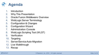 © Raastech, Inc. 2016 | All rights reserved. Slide 2 of 81@Raastech
Agenda
1. Introduction
2. Why This Presentation
3. Oracle Fusion Middleware Overview
4. WebLogic Server Terminology
5. Configuration & Changes
6. Configuration Wizard
7. Administration Console
8. WebLogic Scripting Tool (WLST)
9. Verification
10. Targeting
11. Server/ServiceAuto-Migration
12. Live Walkthrough
13. Recap
 