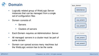 © Raastech, Inc. 2016 | All rights reserved. Slide 23 of 81@Raastech
base_domainDomain
 Logically related group of WebLogic Server
instances that can be managed from a single
set of configuration files
 Domain consists of:
 Servers
 Clusters of servers
 Each Domain requires an Administration Server
 All managed servers in a cluster must be part of
same domain
 Domain can spread across many machines but
the WebLogic version has to be the same
AdminServer
soa_cluster
soa_server1
soa_server2
osb_cluster
osb_server1
osb_server2
 