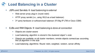© Raastech, Inc. 2016 | All rights reserved. Slide 27 of 81@Raastech
Load Balancing in a Cluster
 JSPs and Servlets  load balancing is external
 Web server proxy plug-in (round robin)
 HTTP proxy servlet (i.e., using WLS as a load balancer)
 3rd party hardware or software load balancer (F5 Big IP LTM or Cisco CSM)
 EJBs and RMI Objects  load balancing is done at connection
 Objects are cluster-aware
 Load balancing algorithm is stored in the clustered object’s stub
 Objects are available on all cluster members; remote objects connect/use according
the LB algorithm in the stub
 Load balancing algorithms: Round robin, weighted, random, server affinity
 