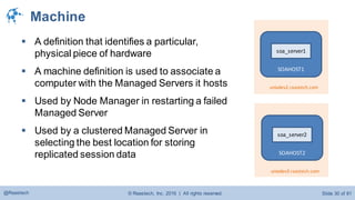 © Raastech, Inc. 2016 | All rights reserved. Slide 30 of 81@Raastech
Machine
 A definition that identifies a particular,
physical piece of hardware
 A machine definition is used to associate a
computer with the Managed Servers it hosts
 Used by Node Manager in restarting a failed
Managed Server
 Used by a clustered Managed Server in
selecting the best location for storing
replicated session data SOAHOST2
soa_server2
unixdev3.raastech.com
SOAHOST1
soa_server1
unixdev2.raastech.com
 