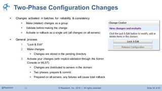© Raastech, Inc. 2016 | All rights reserved. Slide 34 of 81@Raastech 34
Two-Phase Configuration Changes
 Changes activated in batches for: reliability & consistency
 Make (related) changes as a group
 Validate before making the change
 Activate or rollback as a single unit (all changes on all servers)
 General process:
1. “Lock & Edit”
2. Make changes
 Changes are stored in the pending directory
3. Activate your changes (with implicit validation through the Admin
Console or WLST)
 Changes are distributed to servers in the domain
 Two phases: prepare & commit
 Prepared on all servers; any failures will cause total rollback
 