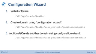 © Raastech, Inc. 2016 | All rights reserved. Slide 36 of 81@Raastech
Configuration Wizard
1. Install software:
/u01/app/oracle/fmw12c
2. Create domain using “configuration wizard”:
/u01/app/oracle/fmw12c/user_projects/domains/devdomain
3. (optional) Create another domain using configuration wizard:
/u01/app/oracle/fmw12c/user_projects/domains/testdomain
 