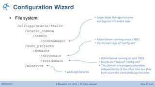 © Raastech, Inc. 2016 | All rights reserved. Slide 37 of 81@Raastech
Configuration Wizard
 File system:
/u01/app/oracle/fmw12c
/oracle_common
/common
/nodemanager
/user_projects
/domains
/devdomain
/testdomain
/wlserver
• AdminServer running on port 7001
• Has its own copy of “config.xml”
• Single Node Manager binaries
and logs for this entire host
• AdminServer running on port 7003
• Has its own copy of “config.xml”
• This domain is managed completely
independently of the other one, but they
both sharethe sameWebLogic binaries• WebLogic binaries
 