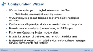 © Raastech, Inc. 2016 | All rights reserved. Slide 38 of 81@Raastech 38
Configuration Wizard
 Wizard that walks you through domain creation offline
 Not intended to run against a running domain
 WLS ships with a default template and templates for samples
domains
 Customers and layered products can create their own templates
 Domain creation can be automated using WLST Scripts
 Platform or Operating System Independent
 Is used for creation of clustered and non-clustered domains
 Is also used for extending an existing domain to add new managed
servers, components and features
 