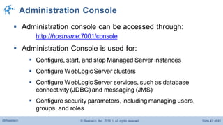 © Raastech, Inc. 2016 | All rights reserved. Slide 42 of 81@Raastech
Administration Console
 Administration console can be accessed through:
http://hostname:7001/console
 Administration Console is used for:
 Configure, start, and stop Managed Server instances
 Configure WebLogic Server clusters
 Configure WebLogic Server services, such as database
connectivity (JDBC) and messaging (JMS)
 Configure security parameters, including managing users,
groups, and roles
 