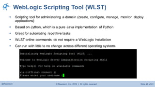 © Raastech, Inc. 2016 | All rights reserved. Slide 46 of 81@Raastech
WebLogic Scripting Tool (WLST)
 Scripting tool for administering a domain (create, configure, manage, monitor, deploy
applications)
 Based on Jython, which is a pure Java implementation of Python
 Great for automating repetitive tasks
 WLST online commands do not require a WebLogic Installation
 Can run with little to no change across different operating systems
 