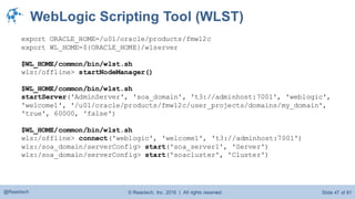 © Raastech, Inc. 2016 | All rights reserved. Slide 47 of 81@Raastech
WebLogic Scripting Tool (WLST)
export ORACLE_HOME=/u01/oracle/products/fmw12c
export WL_HOME=${ORACLE_HOME}/wlserver
$WL_HOME/common/bin/wlst.sh
wls:/offline> startNodeManager()
$WL_HOME/common/bin/wlst.sh
startServer('AdminServer', 'soa_domain', 't3://adminhost:7001', 'weblogic',
'welcome1', '/u01/oracle/products/fmw12c/user_projects/domains/my_domain',
'true', 60000, 'false')
$WL_HOME/common/bin/wlst.sh
wls:/offline> connect('weblogic', 'welcome1', 't3://adminhost:7001')
wls:/soa_domain/serverConfig> start('soa_server1', 'Server')
wls:/soa_domain/serverConfig> start('soacluster', 'Cluster')
 