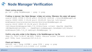 © Raastech, Inc. 2016 | All rights reserved. Slide 49 of 81@Raastech
Node Manager Verification
Check running process:
ps -ef | grep NodeManager | grep –v grep
If nothing is returned, then Node Manager is likely not running. Otherwise this output will appear:
oracle 24081 21990 0 05:38 pts/1 00:00:00 /bin/sh ./startNodeManager.sh
oracle 24083 24081 0 05:38 pts/1 00:00:00 /bin/sh /u01/share/
middleware/oracle/wlserver/server/bin/startNodeManager.sh
oracle 24122 24083 25 05:38 pts/1 00:00:23
/u01/share/middleware/jdk1.7.0_15/bin/java -client -Xms32m -Xmx200m
-XX:MaxPermSize=128m ... -Dweblogic.nodemanager.JavaHome=/u01/share/
middleware/jdk1.7.0_15 weblogic.NodeManager -v
Confirm a log entry similar to the following in the NodeManager.out log file:
<Aug 25, 2014 5:38:47 AM EDT> <INFO> <Secure socket listener started on
port 5556, host localhost/127.0.0.1>
Check port listening:
netstat -an | grep LISTEN | grep 5556 | grep -v grep
tcp 0 0 ::ffff:127.0.0.1:5556 :::* LISTEN
 