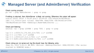 © Raastech, Inc. 2016 | All rights reserved. Slide 50 of 81@Raastech
Managed Server (and AdminServer) Verification
Check running process:
ps -ef | grep AdminServer | grep -v grep
If nothing is returned, then AdminServer is likely not running. Otherwise this output will appear:
oracle 24320 24243 3 05:40 pts/1 00:06:00 /u01/share/middleware/
jdk1.7.0_15/bin/java -client -Xms768m -Xmx1536m -XX:PermSize=256m
-XX:MaxPermSize=768m -Dweblogic.Name=AdminServer ...
Check port listening:
netstat -an | grep LISTEN | grep 7001 | grep -v grep
tcp 0 0 ::ffff:72.178.505.215:7001 :::* LISTEN
tcp 0 0 ::1:7001 :::* LISTEN
tcp 0 0 ::ffff:127.0.0.1:7001 :::* LISTEN
tcp 0 0 fe80::20c:29ff:fe54:7c:7001 :::* LISTEN
Check nohup.out (or server.out) log file should have the following entry:
<Aug 25, 2014 5:45:11 AM EDT> <Notice> <WebLogicServer> <BEA-000360> <The server
started in RUNNING mode.>
 