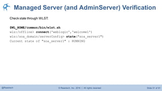 © Raastech, Inc. 2016 | All rights reserved. Slide 51 of 81@Raastech
Managed Server (and AdminServer) Verification
Check state through WLST:
$WL_HOME/common/bin/wlst.sh
wls:/offline> connect('weblogic','welcome1')
wls:/soa_domain/serverConfig> state("soa_server1")
Current state of "soa_server1" : RUNNING
 