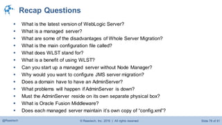 © Raastech, Inc. 2016 | All rights reserved. Slide 78 of 81@Raastech
Recap Questions
 What is the latest version of WebLogic Server?
 What is a managed server?
 What are some of the disadvantages of Whole Server Migration?
 What is the main configuration file called?
 What does WLST stand for?
 What is a benefit of using WLST?
 Can you start up a managed server without Node Manager?
 Why would you want to configure JMS server migration?
 Does a domain have to have an AdminServer?
 What problems will happen if AdminServer is down?
 Must the AdminServer reside on its own separate physical box?
 What is Oracle Fusion Middleware?
 Does each managed server maintain it’s own copy of “config.xml”?
 