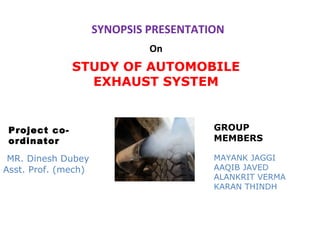 SYNOPSIS PRESENTATION
On

STUDY OF AUTOMOBILE
EXHAUST SYSTEM

Project coordinator
MR. Dinesh Dubey
Asst. Prof. (mech)

GROUP
MEMBERS
MAYANK JAGGI
AAQIB JAVED
ALANKRIT VERMA
KARAN THINDH

 