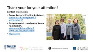 Thank your for your attention!
Contact information
• Senior Lecturer Eveliina Asikainen,
eveliina.asikainen@tamk.fi
www.tamk.fi/
• Environmental coordinator Saana
Raatikainen,
saana.raatikainen@uta.fi
www.uta.fi/sustainability
• #Tampere3
 