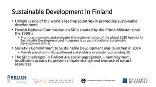 Sustainable Development in Finland
• Finland is one of the world´s leading countries in promoting sustainable
development
• Finnish National Commission on SD is chaired by the Prime Minister since
the 1990´s
• Promotes, monitors and evaluates the implementation of the global 2030 Agenda for
Sustainable Development and integrates it as part of national sustainable
development efforts
• Society´s Commitment to Sustainable Development was launched in 2014
• Finnish way of committing different stakeholders in society to promoting SD
• The SD challenges in Finland are social segregation, unemployment,
insufficient actions to prevent climate change and overuse of natural
resources
 