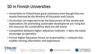SD in Finnish Universities
• Universities in Finland have great autonomy even though they are
mostly financed by the Ministry of Education and Culture
• Universities are expected to be the forerunners of the society and
expectations for promoting sustainable development are rising but
the resources for sustainability work are still scarce
• Competition between higher education institutes -> does not easily
encourage co-operation
• Finnish Higher Education Forum on Sustainability -> network that
enables sharing information and experiences
 