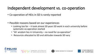 Independent development vs. co-operation
• Co-operation of HEIs in SD is rarely reported
• Possible reasons based on our experiences
• Looking too far – it took almost 20 years SD work in each university before
systematic co-operation started
• "All wisdom lies in University – no need for co-operation"
• Resources allocated to SD and attitudes towards SD vary
 