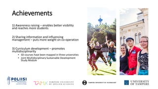 Achievements
1) Awareness raising – enables better visibility
and reaches more students
2) Sharing information and influencing
management – puts more weight on co-operation
3) Curriculum development – promotes
multidisciplinarity
• SD courses have been mapped in three universities
• Joint Multidisciplinary Sustainable Development
Study Module
 