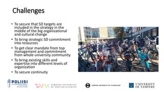 Challenges
• To secure that SD targets are
included in the strategy in the
middle of the big organizational
and cultural change
• To bring strategic SD commitment
into resources
• To get clear mandate from top
management and commitment
from whole university community
• To bring existing skills and
expertise into different levels of
organization
• To secure continuity
 