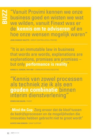 BUZZ

“Vanuit Provimi kennen we onze
business goed en wisten we wat
we wilden, vanuit Finext was er
de kennis om te adviseren of en
hoe onze wensen mogelijk waren”
Jean-Charles Valette / Group Controller bij Provimi

“It is an immutable law in business
that words are words, explanations are
explanations, promises are promises –
but only performance is reality”
Harold S. Geneen, 1910-1997 / communications executive

“Kennis van zowel processen
als techniek zie ik als een
gouden combinatie binnen
interim dienstverlening”
Edwin van Dalen / Finext

“Mind the Gap. Zorg ervoor dat de kloof tussen
de bedrijfsprocessen en de mogelijkheden die
innovaties hebben gebracht niet te groot wordt”
Kasper van Dongen / Swap Support

12

RAAT MAGAZINE

 