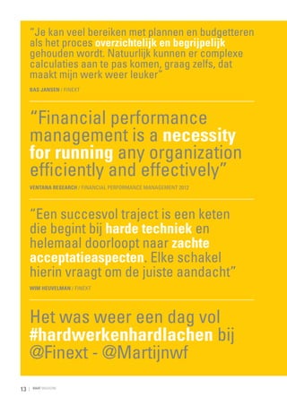 “Je kan veel bereiken met plannen en budgetteren
als het proces overzichtelijk en begrijpelijk
gehouden wordt. Natuurlijk kunnen er complexe
calculaties aan te pas komen, graag zelfs, dat
maakt mijn werk weer leuker”
Bas Jansen / Finext

“Financial performance
management is a necessity
for running any organization
efficiently and effectively”
Ventana Research / Financial Performance Management 2012

“Een succesvol traject is een keten
die begint bij harde techniek en
helemaal doorloopt naar zachte
acceptatieaspecten. Elke schakel
hierin vraagt om de juiste aandacht”
Wim Heuvelman / Finext

Het was weer een dag vol
#hardwerkenhardlachen bij
@Finext - @Martijnwf
13

RAAT MAGAZINE

 