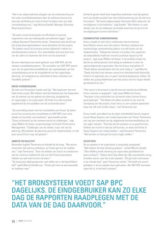 “Het in de nabije toekomst stoppen van de ondersteuning van
het oude consolidatiesysteem door de software leverancier
was een aanleiding om eens kritisch te kijken naar ons hele
consolidatieproces,” zegt Mischa Ewoldt, Manager Business
Reporting bij Eneco.
“De wens vanuit de business om efficiënter te kunnen
rapporteren was een belangrijke aanvullende trigger,” gaat
collega Sieuwerd Tiemersma verder. Tiemersma was als lid van
het projectmanagementteam nauw betrokken bij het project.
“De doelen vanuit de business waren tijdswinst creëren en
standaardisatie invoeren. Ons uiteindelijke doel was één bron
van de cijfers en daarmee één bron van de waarheid.”
Na een selectieproces werd gekozen voor SAP BPC als het
nieuwe consolidatiesysteem. “De voordelen van SAP BPC waren
voor ons de gebruiksvriendelijkheid, een optimalisatie van het
consolidatieproces en de mogelijkheid om het rapportage-,
planning- en budgetproces onderdeel te laten uitmaken van
hetzelfde systeem.”
Brede voorbereiding
De start van het project kostte veel tijd. “We begonnen met een
hele brede scope. We hebben veel tijd besteed aan het bespreken
van de wensen op het gebied van planning, budgettering
en rapportage in de organisatie. Dit heeft ons veel voordeel
opgeleverd bij het opstellen van de functionele eisen.”

Achteraf gezien heeft deze beginfase weliswaar veel tijd gekost,
toch zijn beiden positief over deze tijdsinvestering aan de start van
het project. “De breed uitgevraagde informatie blijft nuttig voor de
vervolgfases in de toekomst,” zegt Ewoldt. “We hebben nu veel
ideeën voor de vervolgfases verzameld waarmee we gericht de
vervolgstappen kunnen definiëren.”
Evenwichtige samenwerking
Eneco zorgde er voor dat er voldoende interne mensen
beschikbaar waren voor het project. Hierdoor ontstond een
evenwichtige samenwerking tijdens cruciale fases van de
implementatie. “Voldoende mensen vrij maken voor aspecten
als datavalidatie heeft een enorme positieve impact op het
project,” zegt Jaap-Willem de Visser. In de praktijk ervaart hij
dat dit op veel projecten toch lastig te realiseren is door de
opdrachtgevende organisatie. Hoe het Eneco wel gelukt is?
“Deels blijven benadrukken dat het echt nodig is,” zegt Mischa.
“Deels doordat onze mensen vanuit hun betrokkenheid behoorlijk
kritisch en eigenwijs zijn, en geen ‘standaardoplossing’ wilden. Ze
wilden dus graag deelnemen aan het project om hun eigen ideeën
gerealiseerd te zien.”

“Het mooie in dit project is dat dit met een aantal verschillende
Eneco mensen is opgepakt,” zegt Jaap-Willem de Visser.
“Hierdoor is de continuïteit van de kennis intern binnen Eneco
goed geborgd.” “Het bleek niet alleen positief te zijn voor de
voortgang van het project, maar het is nu een systeem geworden
waar we zelf echt achter staan,” vult Tiemersma aan.

“De versnelling kwam met het inschakelen van Finext. Zij keken
vanuit hun ervaring met consolidatie en SAP BPC naar onze
ideeën en brachten concreetheid,” gaat Ewoldt verder.
“Onze rol bestond op dat moment vooral uit challengen,” zegt
Jaap-Willem de Visser, projectmanager bij Finext Performance
Management. “Challengen van de ideeën, maar ook van de
planning. Wij bekeken de planning vanuit de implementatie, en dat
was vanuit Eneco nog niet gedaan.”

Eneco heeft, aanvullend op de eigen ontwikkelde kennis, support
vanuit Swap Support, een zusterorganisatie van Finext. Tiemersma
ziet nog een voordeel van de uitgebreide kennisontwikkeling van
zijn eigen mensen. “Doordat we het systeem nu zo goed kennen,
hebben we inzicht in wat we zelf kunnen, en waar we Finext of
Swap Support voor nodig hebben,” zegt Sieuwerd Tiemersma.
“We kunnen zo heel gericht onze vragen stellen.”

Ambitie en realiteit
Bovendien legden Tiemersma en Ewoldt de lat hoog. “We waren
misschien ook wel erg ambitieus, en Finext gaf ons de rea­iteit
l
aan,” zegt Tiemersma. “Door de ambitie van Eneco te combineren
met de continue realistische kijk van het Finext project­ eam
t
hebben we wel veel kunnen bereiken.”
“De boog was altijd gespannen, wat willen we in de beschikbare
tijd?” geeft Mischa Ewoldt aan. “Finext gaf visie op wat wenselijk
en haalbaar was.”

Acceptatie
De acceptatie in de organisatie is zorgvuldig aangepakt.
“We hebben dit heel uitvoerig gedaan,” vertelt Mischa Ewoldt.
“Elke afdeling heeft uitvoerig zijn eigen data gevalideerd en
geaccordeerd.” Tijdens deze fase bleek dat alle onjuistheden terug
te leiden waren naar het oude systeem. “Dit gaf veel vertrouwen
in de nieuwe tool,” gaat Tiemersma verder. “Dit heeft ons enorm
geholpen in de acceptatie door gebruikers. Als SAP BPC eenmaal
ingericht is, is het heel constant.”

“Het bronsysteem voedt SAP BPC
dagelijks. De eindgebruiker kan zo elke
dag de rapporten raadplegen met de
data van de dag daarvoor.”
16

RAAT MAGAZINE

 