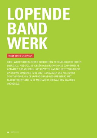 Lopende
band
werk
Tekst: Benno van Ingen

Groei wordt gerealiseerd door ideeën. Technologische ideeën
enerzijds, anderzijds ideeën over hoe we onze economische
activiteit organiseren. Het inzetten van nieuwe technologie
op nieuwe manieren is de grote aanjager van alle groei.
De uitvinding van de lopende band gecombineerd met
taakdifferentiatie in de montage is hiervan een klassiek
voorbeeld.

18

RAAT MAGAZINE

 