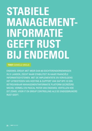 Stabiele
managementinformatie
geeft rust
bij Endemol
Tekst: Danielle Gruijs

Endemol Group, met meer dan 80 dochterondernemingen
in 31 landen, zocht naar stabiliteit in haar financiële
informatiesystemen. Met de implementatie en vervolgens
het uitbesteden van hosting  support van SAP BPC is een
betrouwbaar managementinformatie platform gecreëerd.
Michel Vermeij en Pascal Pater van Endemol vertellen hoe
dit zowel voor IT en Group controlling als de eindgebruikers
rust geeft.

31

RAAT MAGAZINE

 