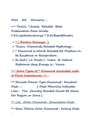 Dear All Concerns ;
~~ Theirs *Jewels Related Book
Publication From Writer
V.S.S.Jyoteeshacharya * K.M.BapatShastri.
 * ( Raatna Rahasya ).
 Theirs Diamonds Related Mythology .
 * Diamond is World Related 02 Position In
Its Existence or Recognition .
 Its God ( i.e. Devta ) : Indra & Vedant
Reference Ajay Energy is : Vazra .
~~ Some Types of * Diamond Avaliable with
it Place Importances ~~ .
^^ Shirish Flower Type Diamond : Kaushal
Desh ; ( Desh Meaning Indicates
Like : The Country Related Could Be Name
For Region or Zone ).
^^ LaL Color Diamond : Saurashtra Desh .
^^ Semi Yellow Color Diamond : Kaling Desh
.
 