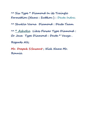 ^^ Six Type * Diamond In its Traingle
Formattion (Name : Suttkon ) : Devta Indra.
^^ Shukla Varna Diamond : Devta Yaam.
^^ * Ashoka Likes Flower Type Diamond :
Or Java Type Diamond : Devta * Vavya .
Regards All;
Mr. Deepak S.Sawant ; Nick Name Mr.
Ronnie.
 