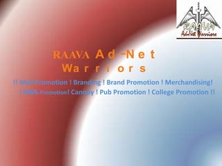 RAAVA A d -N e t
Wa r r i o r s
!! Mall Promotion ! Branding ! Brand Promotion ! Merchandising!
! RWA Promotion! Canopy ! Pub Promotion ! College Promotion !!

 